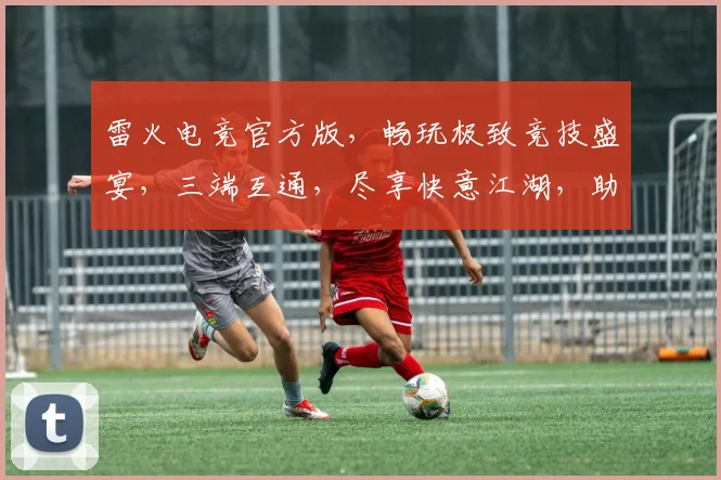 雷火电竞官方版，畅玩极致竞技盛宴，三端互通，尽享快意江湖，助力电竞新篇章