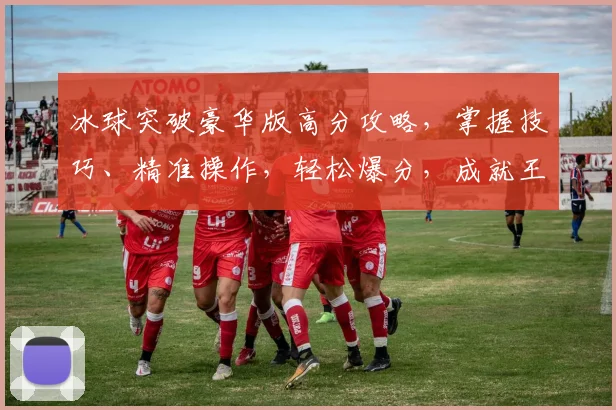 冰球突破豪华版高分攻略，掌握技巧、精准操作，轻松爆分，成就王者