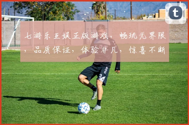 七游乐互娱正版游戏，畅玩无界限，品质保证，体验非凡，惊喜不断，三重福利，等你来享，尽情畅游