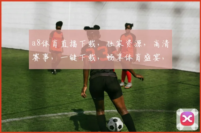 a8体育直播下载，独家资源，高清赛事，一键下载，畅享体育盛宴，三网通用，必看