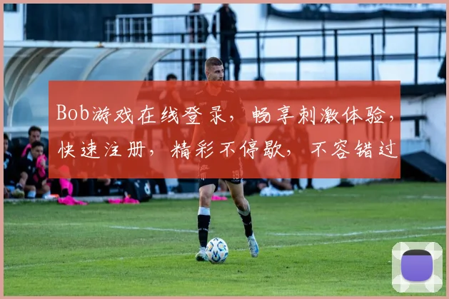 Bob游戏在线登录，畅享刺激体验，快速注册，精彩不停歇，不容错过