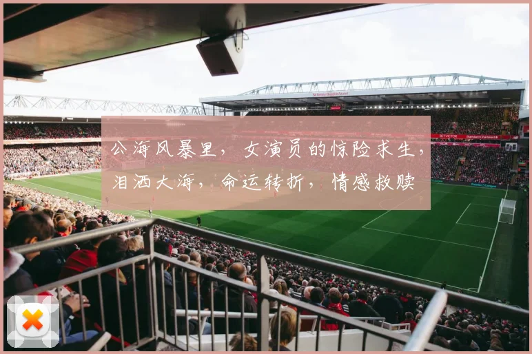 公海风暴里，女演员的惊险求生，泪洒大海，命运转折，情感救赎