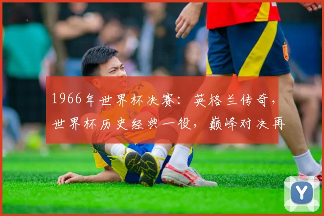 1966年世界杯决赛：英格兰传奇，世界杯历史经典一役，巅峰对决再现光辉