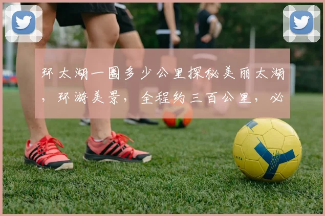 环太湖一圈多少公里探秘美丽太湖，环游美景，全程约三百公里，必游之地，不容错过
